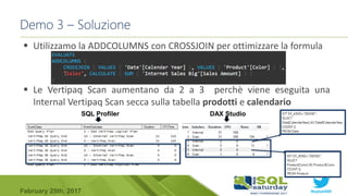 #sqlsat589February 25th, 2017
Demo 3 – Soluzione
 Utilizzamo la ADDCOLUMNS con CROSSJOIN per ottimizzare la formula
 Le Vertipaq Scan aumentano da 2 a 3 perchè viene eseguita una
Internal Vertipaq Scan secca sulla tabella prodotti e calendario
SQL Profiler DAX Studio
 