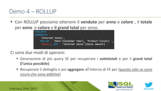 #sqlsat589February 25th, 2017
 Con ROLLUP possiamo ottenere il venduto per anno e colore , il totale
per anno e colore e il grand total per anno.
Ci sono due modi di operare:
 Generazione di più query SE per recuperare i sottototali e per il grand total
(l’unica possibile)
 Recuperare il dettaglio e poi aggregare all’interno di FE per (questo solo se sono
sicuro che sono additive)
Demo 4 – ROLLUP
 