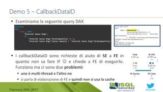 #sqlsat589February 25th, 2017
 Esaminiamo la seguente query DAX
 I callbackDataID sono richieste di aiuto di SE a FE in
quanto non sa fare IF  e chiede a FE di eseguirlo.
Funziona ma ci sono due problemi:
 uno è multi-thread e l’altro no
 si parla di elaborazione di FE e quindi non si usa la cache
Demo 5 – CallbackDataID
 
