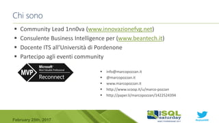 #sqlsat589February 25th, 2017
Chi sono
 Community Lead 1nn0va (www.innovazionefvg.net)
 Consulente Business Intelligence per (www.beantech.it)
 Docente ITS all’Università di Pordenone
 Partecipo agli eventi community
 info@marcopozzan.it
 @marcopozzan.it
 www.marcopozzan.it
 http://www.scoop.it/u/marco-pozzan
 http://paper.li/marcopozzan/1422524394
 