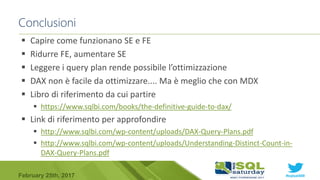 #sqlsat589February 25th, 2017
 Capire come funzionano SE e FE
 Ridurre FE, aumentare SE
 Leggere i query plan rende possibile l’ottimizzazione
 DAX non è facile da ottimizzare.... Ma è meglio che con MDX
 Libro di riferimento da cui partire
 https://www.sqlbi.com/books/the-definitive-guide-to-dax/
 Link di riferimento per approfondire
 http://www.sqlbi.com/wp-content/uploads/DAX-Query-Plans.pdf
 http://www.sqlbi.com/wp-content/uploads/Understanding-Distinct-Count-in-
DAX-Query-Plans.pdf
Conclusioni
 