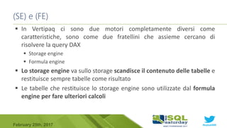 #sqlsat589February 25th, 2017
 In Vertipaq ci sono due motori completamente diversi come
caratteristiche, sono come due fratellini che assieme cercano di
risolvere la query DAX
 Storage engine
 Formula engine
 Lo storage engine va sullo storage scandisce il contenuto delle tabelle e
restituisce sempre tabelle come risultato
 Le tabelle che restituisce lo storage engine sono utilizzate dal formula
engine per fare ulteriori calcoli
(SE) e (FE)
 