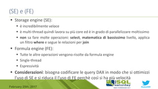 #sqlsat589February 25th, 2017
 Storage engine (SE):
 è incredibilmente veloce
 è multi-thread quindi lavora su più core ed è in grado di parallelizzare moltissimo
 non sa fare molte operazioni: select, matematica di bassissimo livello, applica
un filtro where e segue le relazioni per join
 Formula engine (FE):
 Tutte le altre operazioni vengono risolte da formula engine
 Single-thread
 Espressività
 Considerazioni: bisogna codificare le query DAX in modo che si ottimizzi
l’uso di SE e si riduca il l’uso di FE perchè così si ha più velocità
(SE) e (FE)
 