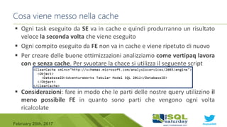 #sqlsat589February 25th, 2017
 Ogni task eseguito da SE va in cache e quindi produrranno un risultato
veloce la seconda volta che viene eseguito
 Ogni compito eseguito da FE non va in cache e viene ripetuto di nuovo
 Per creare delle buone ottimizzazioni analizziamo come vertipaq lavora
con e senza cache. Per svuotare la chace si utilizza il seguente script
 Considerazioni: fare in modo che le parti delle nostre query utilizzino il
meno possibile FE in quanto sono parti che vengono ogni volta
ricalcolate
Cosa viene messo nella cache
 
