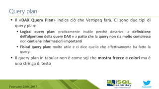 #sqlsat589February 25th, 2017
 Il «DAX Query Plan» indica ciò che Vertipaq farà. Ci sono due tipi di
query plan:
 Logical query plan: praticamente inutile perchè descrive la definizione
dell’algoritmo della query DAX e a patto che la query non sia molto complessa
non contiene informazioni importanti
 Fisical query plan: molto utile e ci dice quello che effettivamente ha fatto la
query.
 Il query plan in tabular non è come sql che mostra frecce e colori ma è
una stringa di testo
Query plan
 
