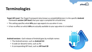Terminologies
Target API Level: The Target Framework (also known as compileSdkVersion ) is the specific Android
framework version (API level) that your app is compiled for at build time.
• This setting specifies what APIs your app expects to use when it runs.
• It has no effect on which APIs are actually available to your app when it is installed
Android versions - Each release of Android goes by multiple names:
• The Android version, such as Android 9.0
• A code (or dessert) name, such as Pie
• A corresponding API level, such as API level 28
 