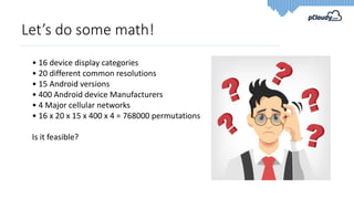 Let’s do some math!
• 16 device display categories
• 20 different common resolutions
• 15 Android versions
• 400 Android device Manufacturers
• 4 Major cellular networks
• 16 x 20 x 15 x 400 x 4 = 768000 permutations
Is it feasible?
 