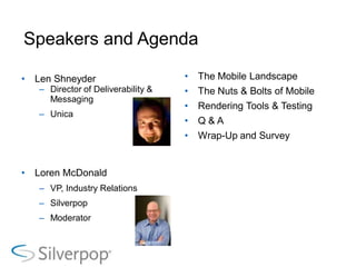 Speakers and Agenda

•   Len Shneyder                     •   The Mobile Landscape
    – Director of Deliverability &   •   The Nuts & Bolts of Mobile
      Messaging
                                     •   Rendering Tools & Testing
    – Unica
                                     •   Q&A
                                     •   Wrap-Up and Survey


•   Loren McDonald
    – VP, Industry Relations
    – Silverpop
    – Moderator
 