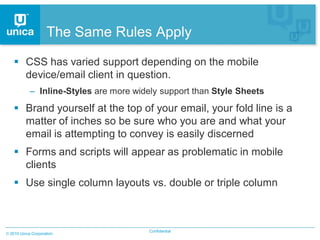 The Same Rules Apply

  CSS has varied support depending on the mobile
   device/email client in question.
          – Inline-Styles are more widely support than Style Sheets
  Brand yourself at the top of your email, your fold line is a
   matter of inches so be sure who you are and what your
   email is attempting to convey is easily discerned
  Forms and scripts will appear as problematic in mobile
   clients
  Use single column layouts vs. double or triple column



                                       Confidential
2010 Unica Corporation
 