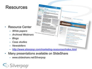 Resources



• Resource Center
   –   White papers
   –   Archived Webinars
   –   Blogs
   –   Case studies
   –   Newsletters
   –   http://www.silverpop.com/marketing-resources/index.html
• Many presentations available on SlideShare
   – www.slideshare.net/Silverpop
 