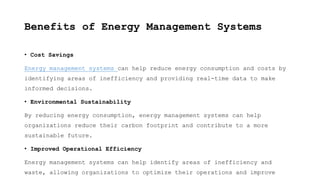 Benefits of Energy Management Systems
• Cost Savings
Energy management systems can help reduce energy consumption and costs by
identifying areas of inefficiency and providing real-time data to make
informed decisions.
• Environmental Sustainability
By reducing energy consumption, energy management systems can help
organizations reduce their carbon footprint and contribute to a more
sustainable future.
• Improved Operational Efficiency
Energy management systems can help identify areas of inefficiency and
waste, allowing organizations to optimize their operations and improve
 