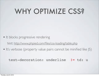 WHY OPTIMIZE CSS?


    • It blocks progressive rendering
     
 test: http://www.phpied.com/ﬁles/css-loading/table.php
    • It’s verbose (property value pairs cannot be miniﬁed like JS)
     
             text-decoration: underline
 != td: u


Thursday, June 24, 2010
 