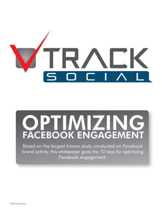 Optimizing
                      Based on the largest known study conducted on Facebook
                     brand activity this whitepaper gives the 10 keys for optimizing
                                         Facebook engagement.
             Facebook Engagement
             Based on the largest known study conducted on Facebook
             brand activity, this whitepaper gives the 10 keys for optimizing
                                  Facebook engagement.




©2012 Track Social
 