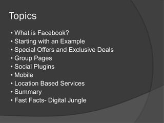 Topics
• What is Facebook?
• Starting with an Example
• Special Offers and Exclusive Deals
• Group Pages
• Social Plugins
• Mobile
• Location Based Services
• Summary
• Fast Facts- Digital Jungle
 
