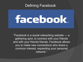 Defining Facebook




―Facebook is a social networking website — a
 gathering spot, to connect with your friends
and with your friends friends. Facebook allows
  you to make new connections who share a
  common interest, expanding your personal
                   network.‖
 
