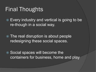 Final Thoughts
   Every industry and vertical is going to be
    re-though in a social way.

   The real disruption is about people
    redesigning these social spaces.

   Social spaces will become the
    containers for business, home and play
 