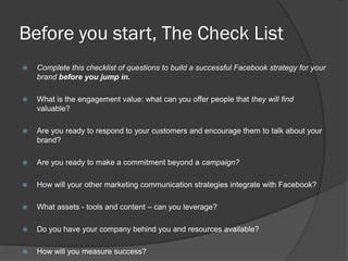Before you start, The Check List
   Complete this checklist of questions to build a successful Facebook strategy for your
    brand before you jump in.

   What is the engagement value: what can you offer people that they will find
    valuable?

   Are you ready to respond to your customers and encourage them to talk about your
    brand?

   Are you ready to make a commitment beyond a campaign?

   How will your other marketing communication strategies integrate with Facebook?

   What assets - tools and content – can you leverage?

   Do you have your company behind you and resources available?

   How will you measure success?
 