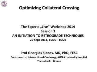 Optimizing Collateral Crossing
The Experts „Live“ Workshop 2014
Session 3
AN INITIATION TO RETROGRADE TECHNIQUES
25 Sept 2014, 15:05 - 15:20
Prof Georgios Sianos, MD, PhD, FESC
Department of Interventional Cardiology, AHEPA University Hospital,
Thessaloniki , Greece
 