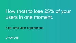 1
How (not) to lose 25% of your
users in one moment.
First-Time User Experiences
 