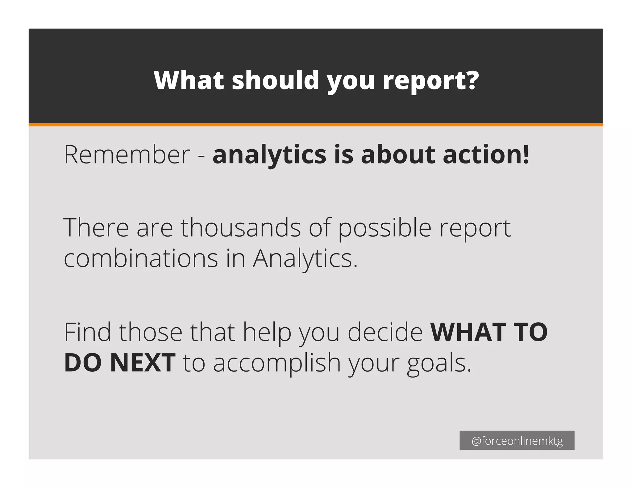 @forceonlinemktg@forceonlinemktg
What should you report?
Remember - analytics is about action!
There are thousands of possible report
combinations in Analytics.
Find those that help you decide WHAT TO
DO NEXT to accomplish your goals.
 