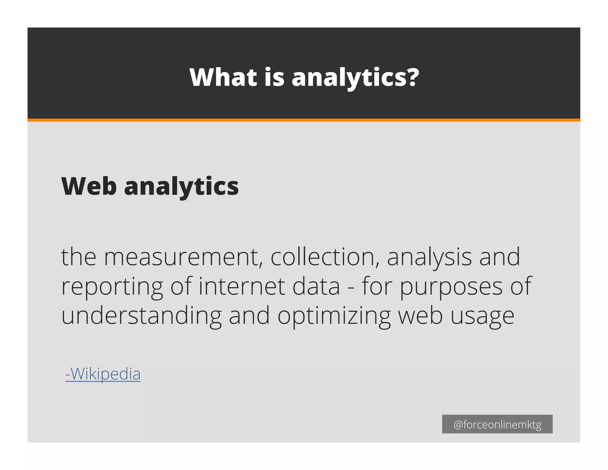 @forceonlinemktg@forceonlinemktg
What is analytics?
Web analytics
the measurement, collection, analysis and
reporting of internet data - for purposes of
understanding and optimizing web usage
-Wikipedia
 
