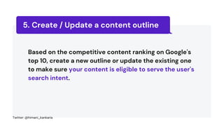 Create / Update a content outline
5.
Based on the competitive content ranking on Google's
top 10, create a new outline or update the existing one
to make sure your content is eligible to serve the user's
search intent.
Twitter: @himani_kankaria
 