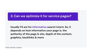 Can we optimize it for service pages?
3.
Usually FS are for informative search intent. So, it
depends on how informative your page is, the
authority of the page & site, depth of the content,
graphics, backlinks & more
Twitter: @himani_kankaria
 
