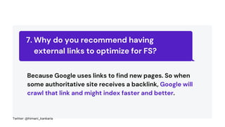 Why do you recommend having
external links to optimize for FS?
7.
Because Google uses links to find new pages. So when
some authoritative site receives a backlink, Google will
crawl that link and might index faster and better.
Twitter: @himani_kankaria
 