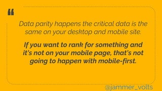 “Data parity happens the critical data is the
same on your desktop and mobile site.
If you want to rank for something and
it's not on your mobile page, that's not
going to happen with mobile-first.
@jammer_volts
 