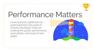 Performance Matters
Learn and love Lighthouse an
automated tool and a part of
Chrome Developer Tools for
auditing the quality (performance,
accessibility, and more) of web
pages
 