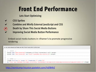 Front End Performance
             Lets Start Optimizing
      CSS Sprites
      Combine and Minify External JavaScript and CSS
      Death by Share This Social Media Buttons
      Improving Social Media Button Performance

  Embed social media buttons in <iframe>’s to promote progressive
  rendering




http://wordcamp-houston.pastebin.com/YsEfB4hZ
 