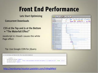 Front End Performance
                Lets Start Optimizing
  Concurrent Downloads

CSS at the Top and Js at the Bottom
= “The Waterfall Effect”
JavaScript in <head> causes the white
Page effect



  Tip: Use Google CDN for jQuery




http://wordcamp-houston.pastebin.com/hWegNNeV
 