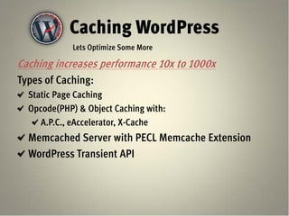 Caching WordPress
             Lets Optimize Some More

Caching increases performance 10x to 1000x
Types of Caching:
  Static Page Caching
  Opcode(PHP) & Object Caching with:
     A.P.C., eAccelerator, X-Cache
  Memcached Server with PECL Memcache Extension
  WordPress Transient API
 