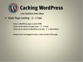 Caching WordPress
              Lets Optimize Some More
Static Page Caching >> Fast

    Stores a WordPress page as static HTML
    Cache can be rebuilt via page loads ->> Good
    Cache can be rebuilt via WordPress cron job >> Much Better

    Always server non logged in users a static version of the page
 