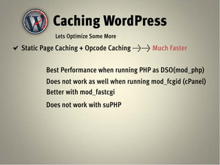 Caching WordPress
          Lets Optimize Some More
Static Page Caching + Opcode Caching >> Much Faster


       Best Performance when running PHP as DSO(mod_php)
       Does not work as well when running mod_fcgid (cPanel)
       Better with mod_fastcgi
       Does not work with suPHP
 