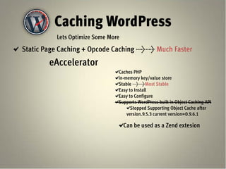 Caching WordPress
          Lets Optimize Some More
Static Page Caching + Opcode Caching >> Much Faster
        eAccelerator
                                Caches PHP
                                in-memory key/value store
                                Stable >>Most Stable
                                Easy to Install
                                Easy to Configure
                                Supports WordPress built in Object Caching API
                                      Stopped Supporting Object Cache after
                                    version.9.5.3 current version=0.9.6.1

                                    Can be used as a Zend extesion
 