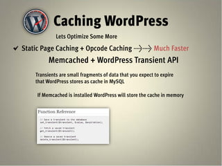 Caching WordPress
             Lets Optimize Some More
Static Page Caching + Opcode Caching >> Much Faster
          Memcached + WordPress Transient API
    Transients are small fragments of data that you expect to expire
    that WordPress stores as cache in MySQL

    If Memcached is installed WordPress will store the cache in memory
 