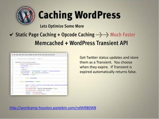 Caching WordPress
               Lets Optimize Some More
   Static Page Caching + Opcode Caching >> Much Faster
             Memcached + WordPress Transient API

                                    Get Twitter status updates and store
                                    them as a Transient. You choose
                                    when they expire. If Transient is
                                    expired automatically returns false.




http://wordcamp-houston.pastebin.com/ndWRB0WB
 