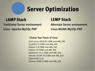 Server Optimization
 LAMP Stack                             LEMP Stack
Traditional Server environment          Alternate Server environment
Linux –Apache-MySQL-PHP                 Linux-NGINX-MySQL-PHP

                    Choose Your Flavor of Linux
                   Arch Linux 2010.05 (i386 and x86_64)
                   CentOS 5.5 (i386 and x86_64)
                   Debian 5.0 (i386 and x86_64)
                   Fedora 13 (i386 and x86_64)
                   Slackware 13.1 (i386 and x86_64)
                   Ubuntu 10.04 LTS (i386 and x86_64)
                   OpenSUSE 11.0
                   Gentoo 2008.0 (i386 and x86_64)
 
