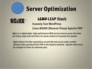 Server Optimization
                           LEMP LEAP Stack
                     Insanely Fast WordPress
                     Linux-NGINX (Reverse Proxy)-Apache-PHP
Nginx is a lightweight, high-performance Web server/reverse proxy that does
one thing really well and that is to serve content at insanely fast speeds.

Nginx listens for http connections on port:80 and serves static content
directly while passing off the PHP to the Apache backend. Apache vhost must
be changed to listen on alternate port.
 