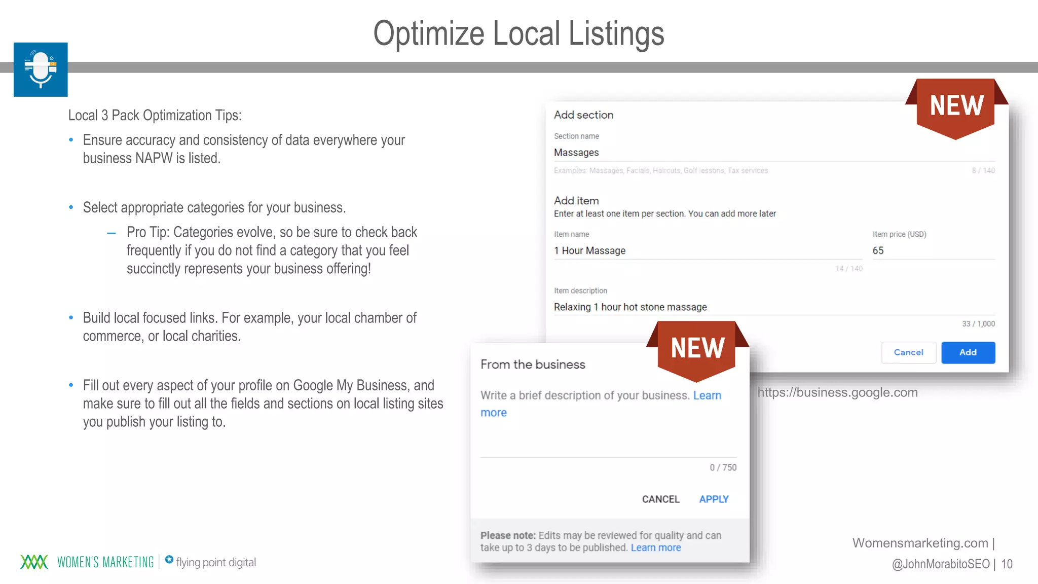 10@JohnMorabitoSEO |
Womensmarketing.com |
Local 3 Pack Optimization Tips:
• Ensure accuracy and consistency of data everywhere your
business NAPW is listed.
• Select appropriate categories for your business.
– Pro Tip: Categories evolve, so be sure to check back
frequently if you do not find a category that you feel
succinctly represents your business offering!
• Build local focused links. For example, your local chamber of
commerce, or local charities.
• Fill out every aspect of your profile on Google My Business, and
make sure to fill out all the fields and sections on local listing sites
you publish your listing to.
https://business.google.com
Optimize Local Listings
 