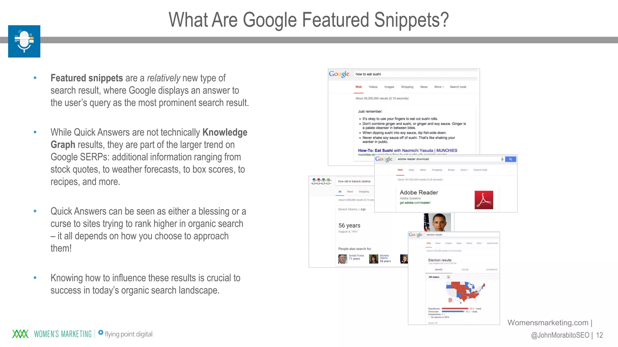 12@JohnMorabitoSEO |
Womensmarketing.com |
• Featured snippets are a relatively new type of
search result, where Google displays an answer to
the user’s query as the most prominent search result.
• While Quick Answers are not technically Knowledge
Graph results, they are part of the larger trend on
Google SERPs: additional information ranging from
stock quotes, to weather forecasts, to box scores, to
recipes, and more.
• Quick Answers can be seen as either a blessing or a
curse to sites trying to rank higher in organic search
– it all depends on how you choose to approach
them!
• Knowing how to influence these results is crucial to
success in today’s organic search landscape.
What Are Google Featured Snippets?
 