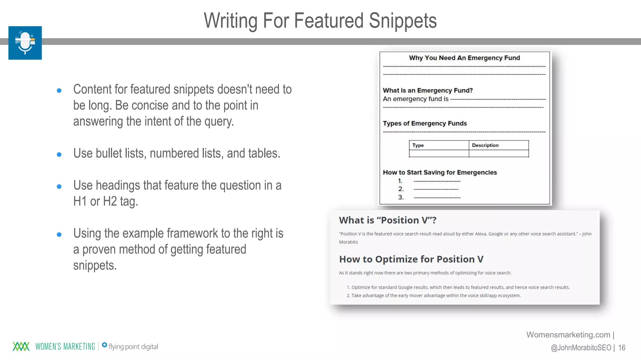 16@JohnMorabitoSEO |
Womensmarketing.com |
● Content for featured snippets doesn't need to
be long. Be concise and to the point in
answering the intent of the query.
● Use bullet lists, numbered lists, and tables.
● Use headings that feature the question in a
H1 or H2 tag.
● Using the example framework to the right is
a proven method of getting featured
snippets.
Writing For Featured Snippets
 