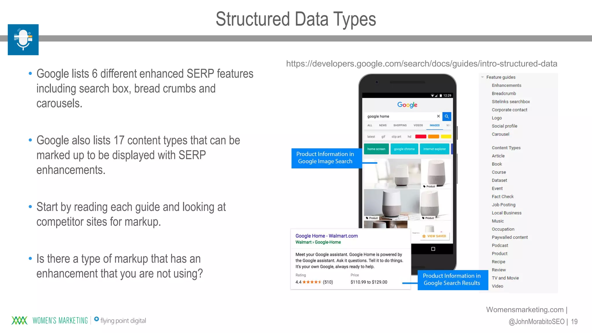19@JohnMorabitoSEO |
Womensmarketing.com |
• Google lists 6 different enhanced SERP features
including search box, bread crumbs and
carousels.
• Google also lists 17 content types that can be
marked up to be displayed with SERP
enhancements.
• Start by reading each guide and looking at
competitor sites for markup.
• Is there a type of markup that has an
enhancement that you are not using?
https://developers.google.com/search/docs/guides/intro-structured-data
Structured Data Types
 