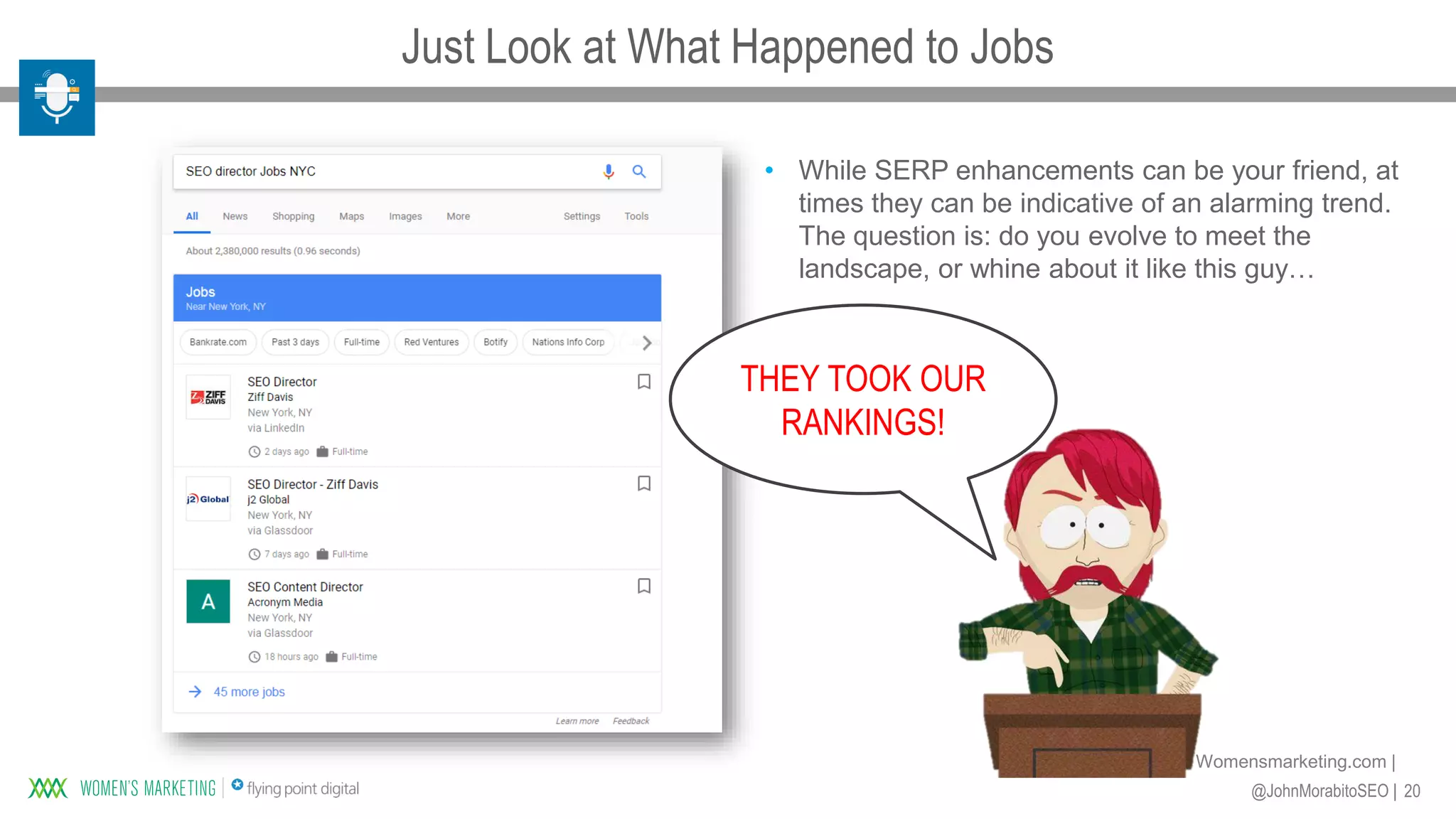 20@JohnMorabitoSEO |
Womensmarketing.com |
THEY TOOK OUR
RANKINGS!
• While SERP enhancements can be your friend, at
times they can be indicative of an alarming trend.
The question is: do you evolve to meet the
landscape, or whine about it like this guy…
Just Look at What Happened to Jobs
 
