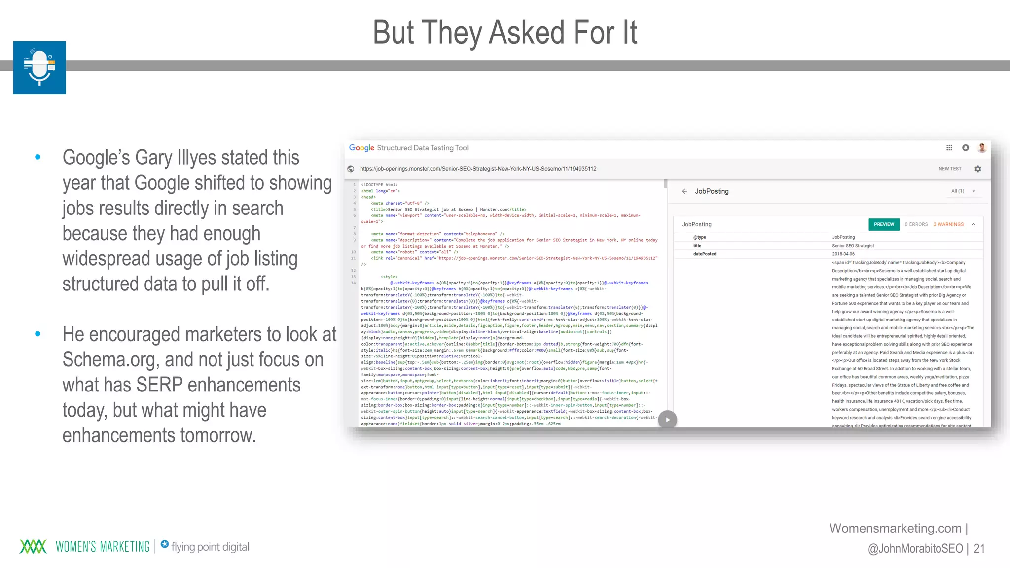 21@JohnMorabitoSEO |
Womensmarketing.com |
• Google’s Gary Illyes stated this
year that Google shifted to showing
jobs results directly in search
because they had enough
widespread usage of job listing
structured data to pull it off.
• He encouraged marketers to look at
Schema.org, and not just focus on
what has SERP enhancements
today, but what might have
enhancements tomorrow.
But They Asked For It
 