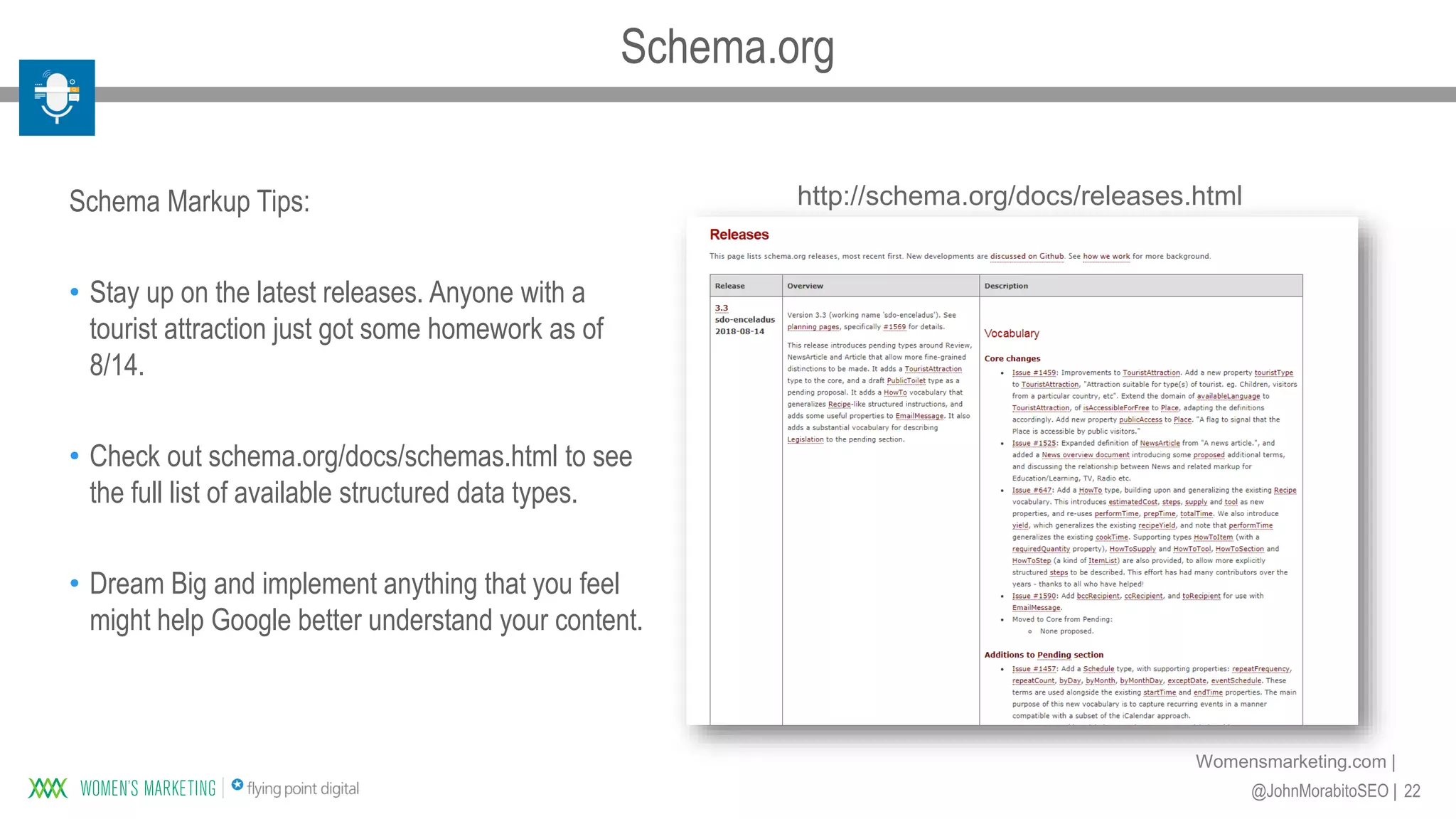 22@JohnMorabitoSEO |
Womensmarketing.com |
http://schema.org/docs/releases.htmlSchema Markup Tips:
• Stay up on the latest releases. Anyone with a
tourist attraction just got some homework as of
8/14.
• Check out schema.org/docs/schemas.html to see
the full list of available structured data types.
• Dream Big and implement anything that you feel
might help Google better understand your content.
Schema.org
 