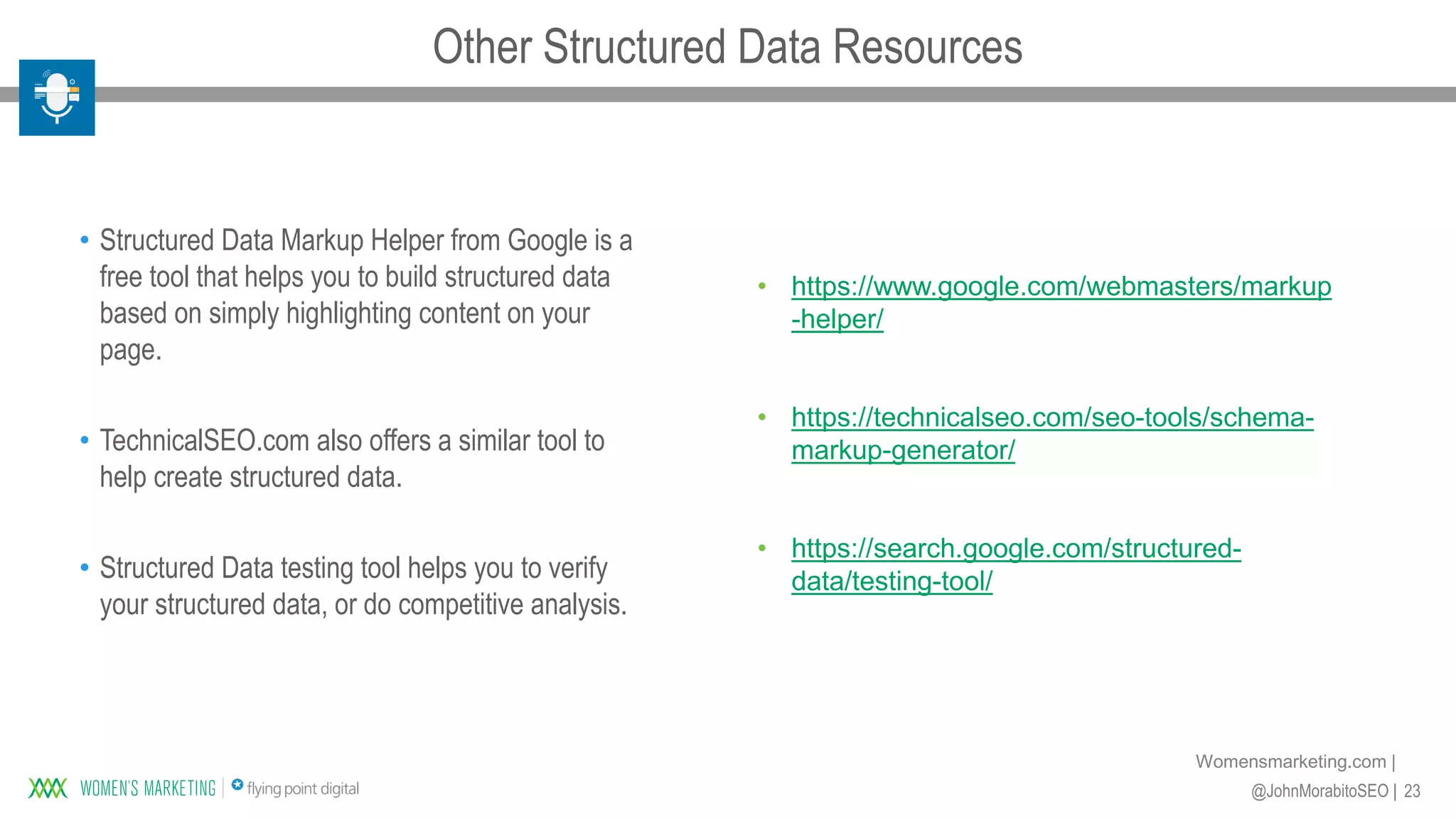 23@JohnMorabitoSEO |
Womensmarketing.com |
• Structured Data Markup Helper from Google is a
free tool that helps you to build structured data
based on simply highlighting content on your
page.
• TechnicalSEO.com also offers a similar tool to
help create structured data.
• Structured Data testing tool helps you to verify
your structured data, or do competitive analysis.
• https://www.google.com/webmasters/markup
-helper/
• https://technicalseo.com/seo-tools/schema-
markup-generator/
• https://search.google.com/structured-
data/testing-tool/
Other Structured Data Resources
 