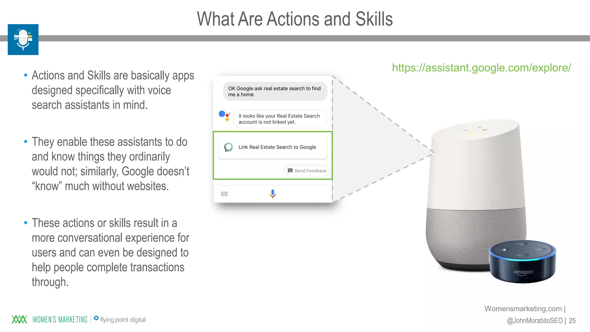 25@JohnMorabitoSEO |
Womensmarketing.com |
• Actions and Skills are basically apps
designed specifically with voice
search assistants in mind.
• They enable these assistants to do
and know things they ordinarily
would not; similarly, Google doesn’t
“know” much without websites.
• These actions or skills result in a
more conversational experience for
users and can even be designed to
help people complete transactions
through.
https://assistant.google.com/explore/
What Are Actions and Skills
 