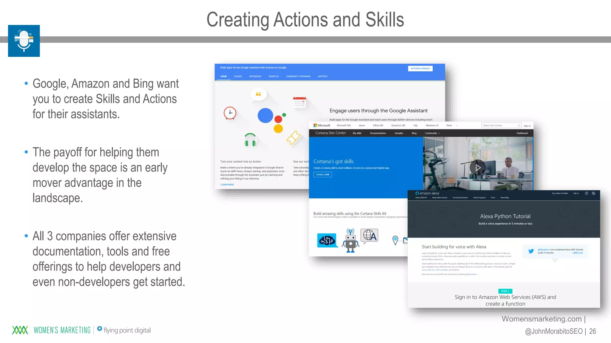 26@JohnMorabitoSEO |
Womensmarketing.com |
• Google, Amazon and Bing want
you to create Skills and Actions
for their assistants.
• The payoff for helping them
develop the space is an early
mover advantage in the
landscape.
• All 3 companies offer extensive
documentation, tools and free
offerings to help developers and
even non-developers get started.
Creating Actions and Skills
 